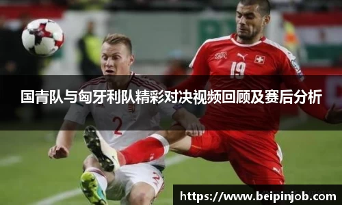 国青队与匈牙利队精彩对决视频回顾及赛后分析